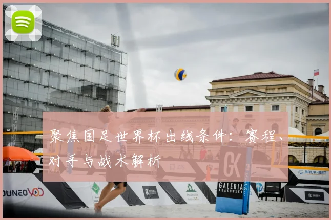 聚焦国足世界杯出线条件:赛程、对手与战术解析