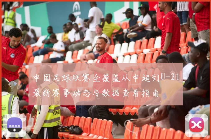 中国足球联赛全覆盖从中超到U-21最新赛事动态与数据查看指南